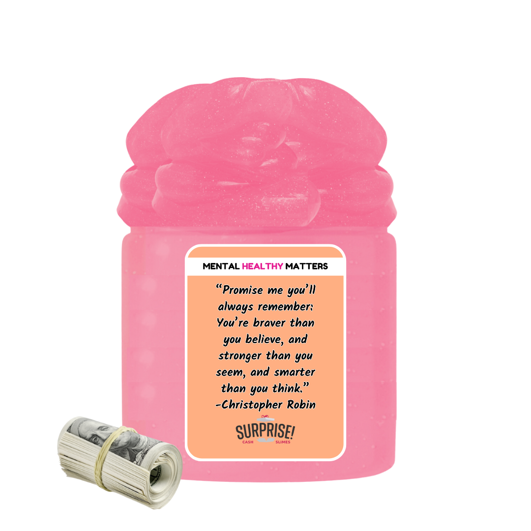 PROMISE ME YOU'LL ALWAYS REMEMBER: YOU'RE BRAVER THAN YOU BELIEVE, AND STROGER THAN YOU SEEM, AND SMARTER THAN YOU THINK | MENTAL HEALTH CASH SLIMES