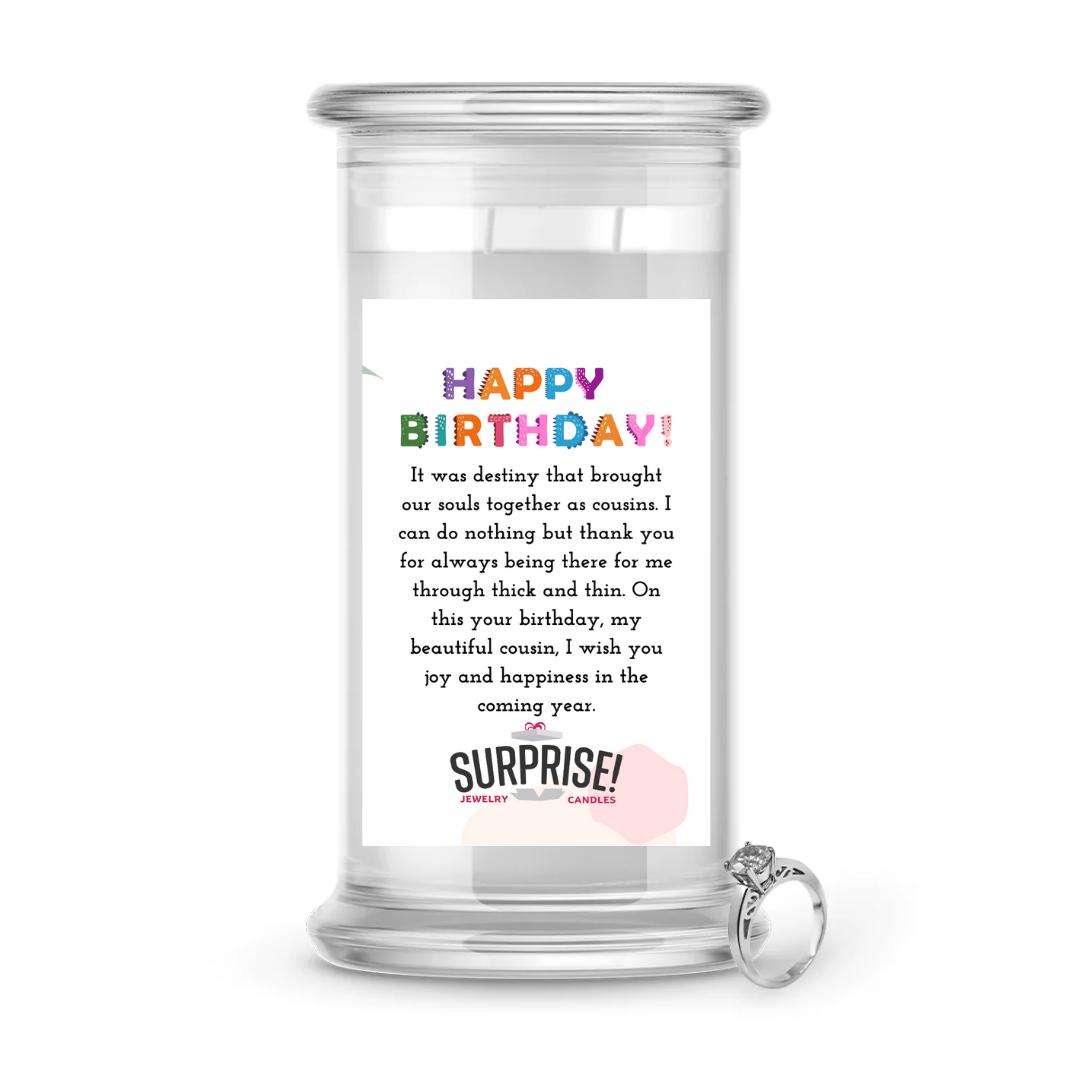 IT WAS DESTINY THAT BOUGHT OUR SOULS TOGETHER AS COUSINS. I CAN DO NOTHING BUT THANK YOU FOR ALWAYS BEING THERE FOR ME THROUGH THICK AND THIN. I WISH YOU JOY AND HAPPINESS IN THE COMING YEAR. HAPPY BIRTHDAY JEWELRY CANDLE