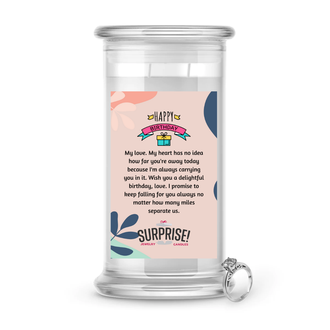 MY LOVE, MY HEART HAS NO IDEA HOW FAR YOU'RE AWAY TODAY BECAUSE I'M ALWAYS CARRYING YOU IN IT. WISH YOU A DELIGHTFUL BIRTHDAY, LOVE! I PROMISE TO KEEP FALLING FOR YOU ALWAYS NO MATTER HOW MANY MILES SEPARATE US. HAPPY BIRTHDAY JEWELRY CANDLE