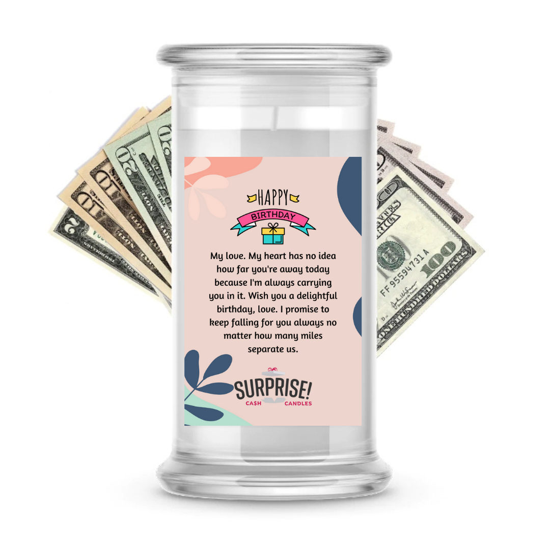 MY LOVE, MY HEART HAS NO IDEA HOW FAR YOU'RE AWAY TODAY BECAUSE I'M ALWAYS CARRYING YOU IN IT. WISH YOU A DELIGHTFUL BIRTHDAY, LOVE! I PROMISE TO KEEP FALLING FOR YOU ALWAYS NO MATTER HOW MANY MILES SEPARATE US. HAPPY BIRTHDAY CASH CANDLE