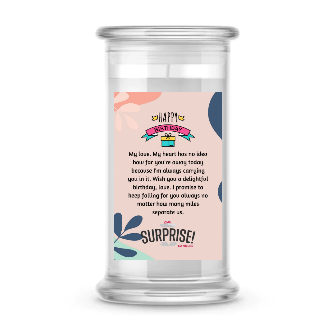 MY LOVE, MY HEART HAS NO IDEA HOW FAR YOU'RE AWAY TODAY BECAUSE I'M ALWAYS CARRYING YOU IN IT. WISH YOU A DELIGHTFUL BIRTHDAY, LOVE! I PROMISE TO KEEP FALLING FOR YOU ALWAYS NO MATTER HOW MANY MILES SEPARATE US. HAPPY BIRTHDAY CANDLE